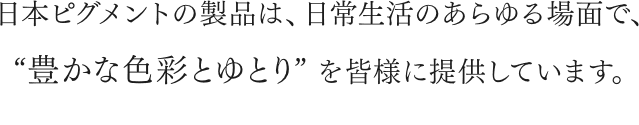 日本ピグメントの製品は、日常生活のあらゆる場面で、“豊かな色彩とゆとり”を皆様に提供しています。