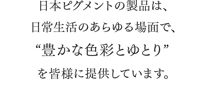 日本ピグメントの製品は、日常生活のあらゆる場面で、“豊かな色彩とゆとり”を皆様に提供しています。