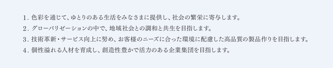 1. 色彩を通じて、ゆとりのある生活をみなさまに提供し、社会の繁栄に寄与します。 2. グローバリゼーションの中で、地域社会との調和と共生を目指します。 3. 技術革新・サービス向上に努め、お客様のニーズに合った環境に配慮した高品質の製品作りを目指します。 4. 個性溢れる人材を育成し、創造性豊かで活力のある企業集団を目指します。
