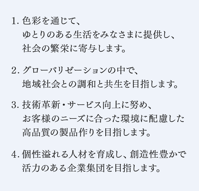 １. 色彩を通じて、ゆとりのある生活をみなさまに提供し、社会の繁栄に寄与します。　２. グローバリゼーションの中で、地域社会との調和と共生を目指します。　３. 技術革新・サービス向上に努め、お客様のニーズに合った環境に配慮した高品質の製品作りを目指します。　４. 個性溢れる人材を育成し、創造性豊かで活力のある企業集団を目指します。