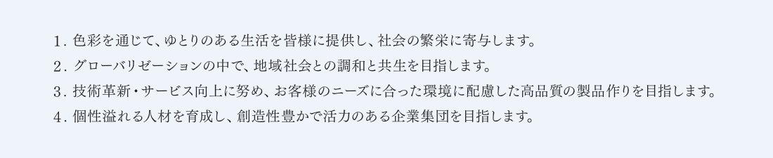 １.色彩を通じて、ゆとりのある生活を皆様に提供し、社会の繁栄に寄与します。２.グローバリゼーションの中で、地域社会との調和と共生を目指します。３.技術革新・サービス向上に努め、お客様のニーズに合った環境に配慮した高品質の製品作りを目指します。４.個性溢れる人材を育成し、創造性豊かで活力のある企業集団を目指します。