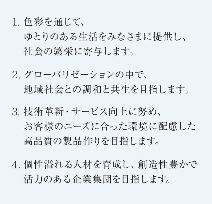 １.色彩を通じて、ゆとりのある生活を皆様に提供し、社会の繁栄に寄与します。２.グローバリゼーションの中で、地域社会との調和と共生を目指します。３.技術革新・サービス向上に努め、お客様のニーズに合った環境に配慮した高品質の製品作りを目指します。４.個性溢れる人材を育成し、創造性豊かで活力のある企業集団を目指します。